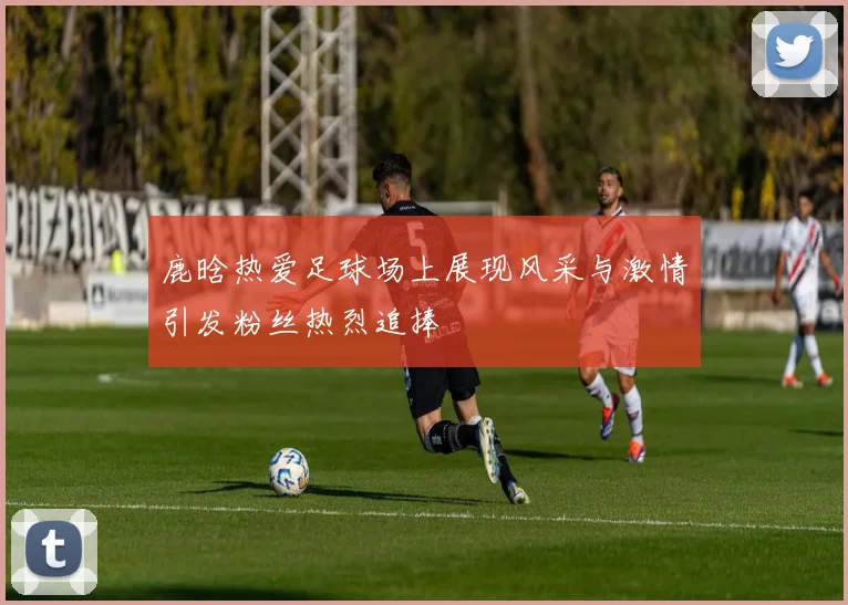 鹿晗热爱足球场上展现风采与激情引发粉丝热烈追捧