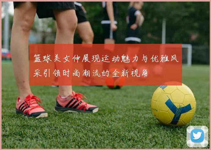 篮球美女仲展现运动魅力与优雅风采引领时尚潮流的全新视角