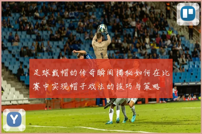 足球戴帽的传奇瞬间揭秘如何在比赛中实现帽子戏法的技巧与策略