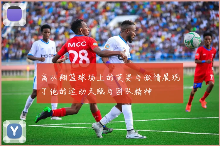 高以翔篮球场上的英姿与激情展现了他的运动天赋与团队精神