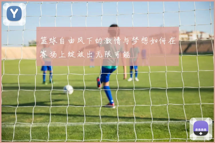 篮球自由风下的激情与梦想如何在赛场上绽放出无限可能