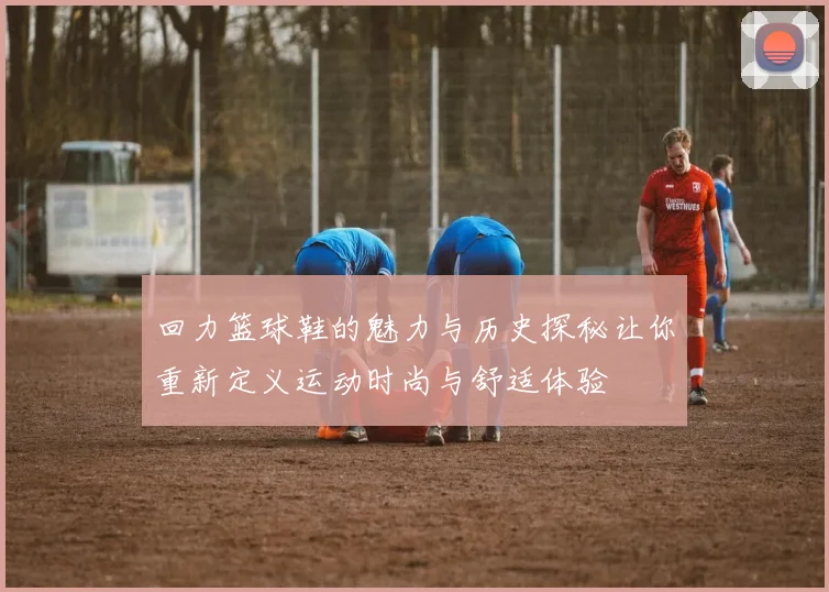 回力篮球鞋的魅力与历史探秘让你重新定义运动时尚与舒适体验