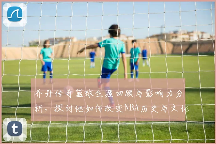 乔丹传奇篮球生涯回顾与影响力分析，探讨他如何改变NBA历史与文化