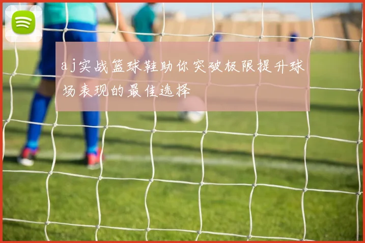 aj实战篮球鞋助你突破极限提升球场表现的最佳选择