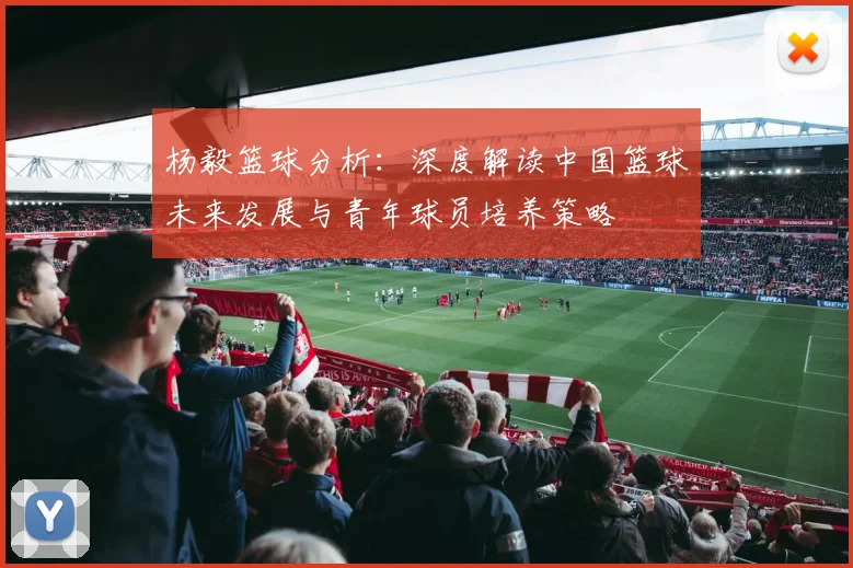 杨毅篮球分析：深度解读中国篮球未来发展与青年球员培养策略